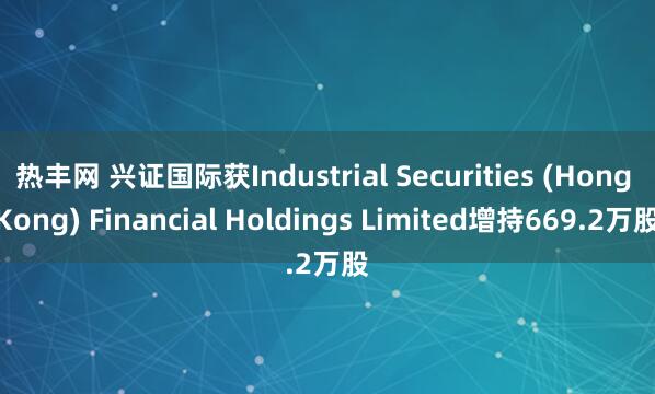 热丰网 兴证国际获Industrial Securities (Hong Kong) Financial Holdings Limited增持669.2万股