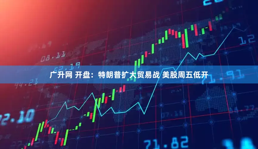 广升网 开盘：特朗普扩大贸易战 美股周五低开