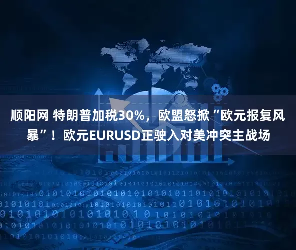 顺阳网 特朗普加税30%，欧盟怒掀“欧元报复风暴”！欧元EURUSD正驶入对美冲突主战场