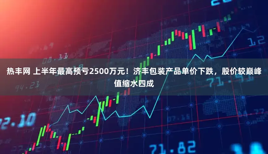 热丰网 上半年最高预亏2500万元！济丰包装产品单价下跌，股价较巅峰值缩水四成