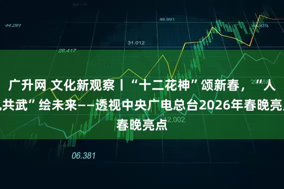 广升网 文化新观察丨“十二花神”颂新春，“人机共武”绘未来——透视中央广电总台2026年春晚亮点