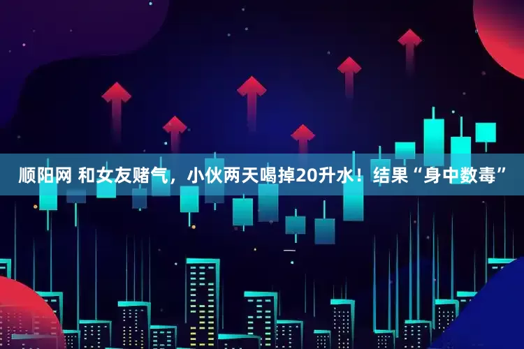 顺阳网 和女友赌气，小伙两天喝掉20升水！结果“身中数毒”