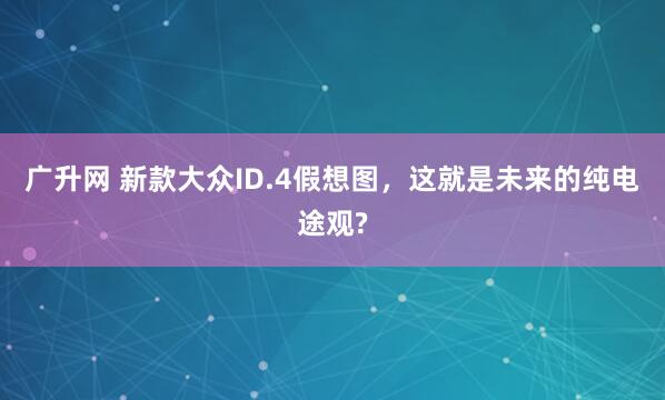 广升网 新款大众ID.4假想图，这就是未来的纯电途观?