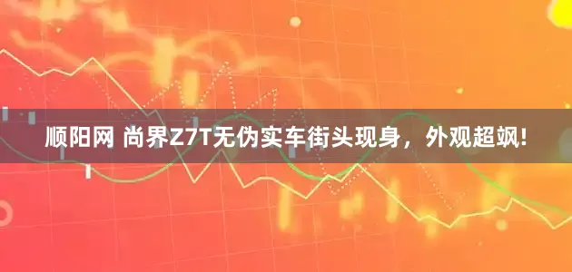 顺阳网 尚界Z7T无伪实车街头现身，外观超飒!