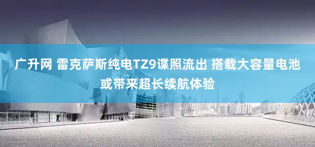 广升网 雷克萨斯纯电TZ9谍照流出 搭载大容量电池或带来超长续航体验