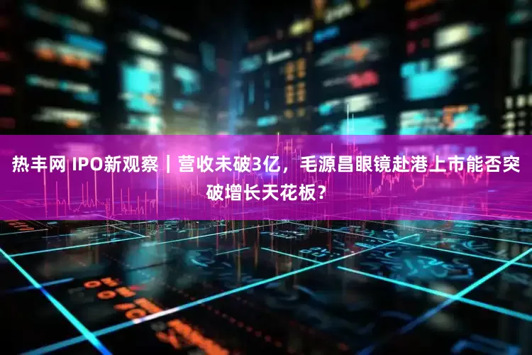 热丰网 IPO新观察｜营收未破3亿，毛源昌眼镜赴港上市能否突破增长天花板？