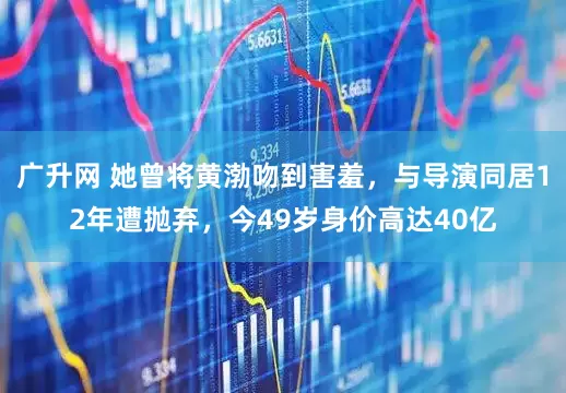 广升网 她曾将黄渤吻到害羞，与导演同居12年遭抛弃，今49岁身价高达40亿